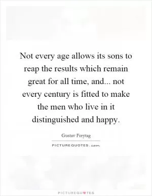 Not every age allows its sons to reap the results which remain great for all time, and... not every century is fitted to make the men who live in it distinguished and happy Picture Quote #1