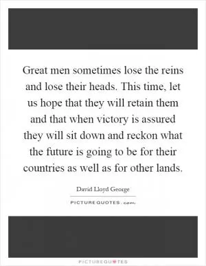 Great men sometimes lose the reins and lose their heads. This time, let us hope that they will retain them and that when victory is assured they will sit down and reckon what the future is going to be for their countries as well as for other lands Picture Quote #1