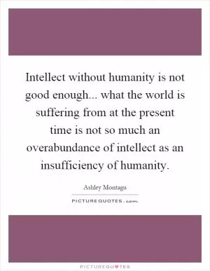 Intellect without humanity is not good enough... what the world is suffering from at the present time is not so much an overabundance of intellect as an insufficiency of humanity Picture Quote #1