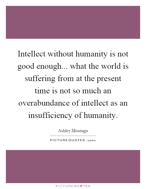 Intellect without humanity is not good enough... what the world is suffering from at the present time is not so much an overabundance of intellect as an insufficiency of humanity Picture Quote #1