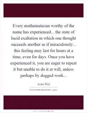 Every mathematician worthy of the name has experienced... the state of lucid exaltation in which one thought succeeds another as if miraculously... this feeling may last for hours at a time, even for days. Once you have experienced it, you are eager to repeat it but unable to do it at will, unless perhaps by dogged work Picture Quote #1
