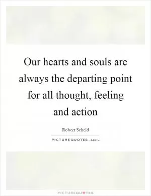 Our hearts and souls are always the departing point for all thought, feeling and action Picture Quote #1