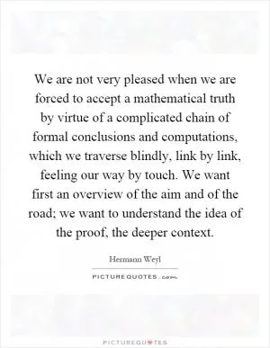 We are not very pleased when we are forced to accept a mathematical truth by virtue of a complicated chain of formal conclusions and computations, which we traverse blindly, link by link, feeling our way by touch. We want first an overview of the aim and of the road; we want to understand the idea of the proof, the deeper context Picture Quote #1
