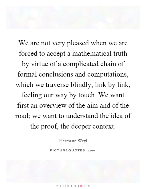 We are not very pleased when we are forced to accept a mathematical truth by virtue of a complicated chain of formal conclusions and computations, which we traverse blindly, link by link, feeling our way by touch. We want first an overview of the aim and of the road; we want to understand the idea of the proof, the deeper context Picture Quote #1