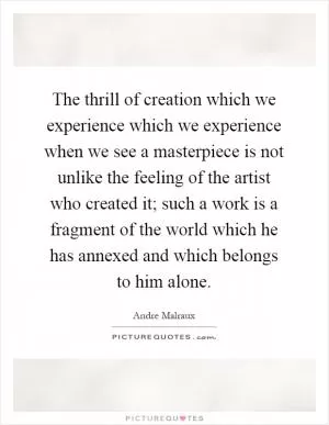 The thrill of creation which we experience which we experience when we see a masterpiece is not unlike the feeling of the artist who created it; such a work is a fragment of the world which he has annexed and which belongs to him alone Picture Quote #1