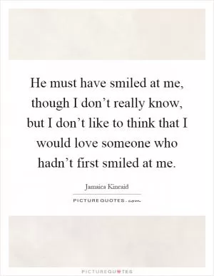 He must have smiled at me, though I don’t really know, but I don’t like to think that I would love someone who hadn’t first smiled at me Picture Quote #1