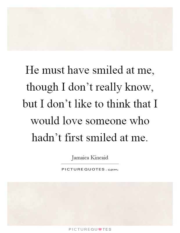 He must have smiled at me, though I don't really know, but I don't like to think that I would love someone who hadn't first smiled at me Picture Quote #1