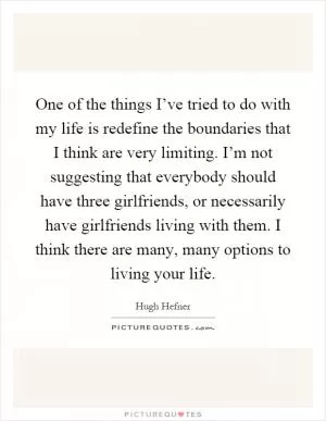 One of the things I’ve tried to do with my life is redefine the boundaries that I think are very limiting. I’m not suggesting that everybody should have three girlfriends, or necessarily have girlfriends living with them. I think there are many, many options to living your life Picture Quote #1