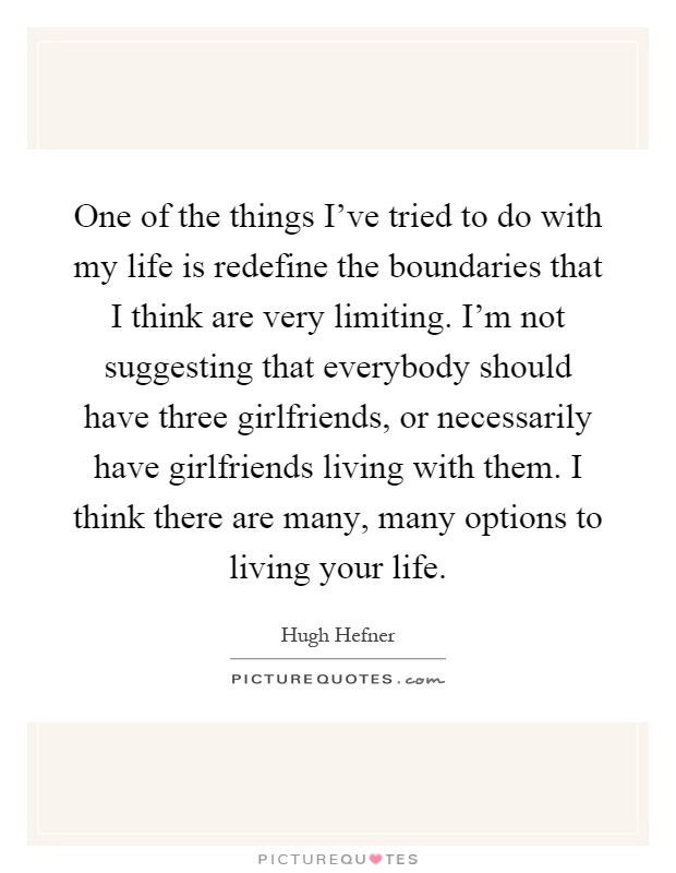 One of the things I've tried to do with my life is redefine the boundaries that I think are very limiting. I'm not suggesting that everybody should have three girlfriends, or necessarily have girlfriends living with them. I think there are many, many options to living your life Picture Quote #1