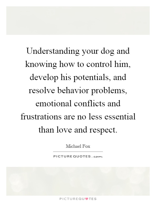 Understanding your dog and knowing how to control him, develop his potentials, and resolve behavior problems, emotional conflicts and frustrations are no less essential than love and respect Picture Quote #1