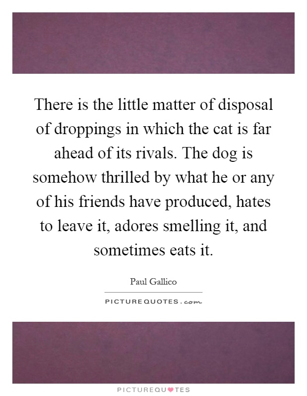There is the little matter of disposal of droppings in which the cat is far ahead of its rivals. The dog is somehow thrilled by what he or any of his friends have produced, hates to leave it, adores smelling it, and sometimes eats it Picture Quote #1