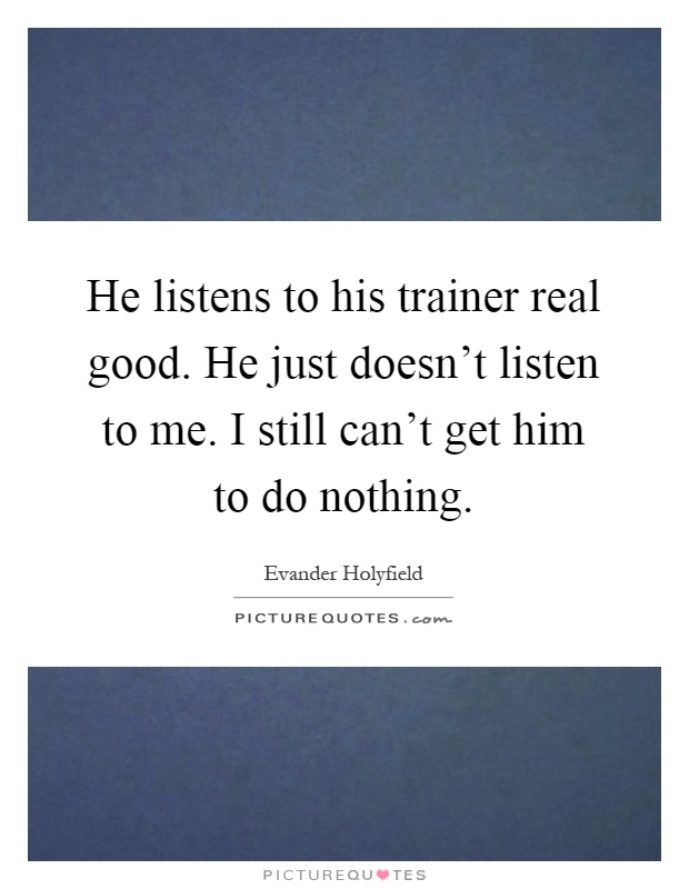 He listens to his trainer real good. He just doesn't listen to me. I still can't get him to do nothing Picture Quote #1