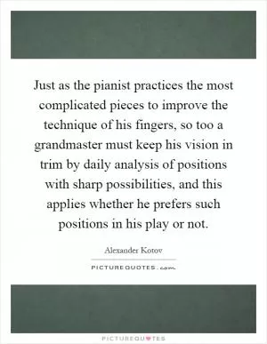 Just as the pianist practices the most complicated pieces to improve the technique of his fingers, so too a grandmaster must keep his vision in trim by daily analysis of positions with sharp possibilities, and this applies whether he prefers such positions in his play or not Picture Quote #1