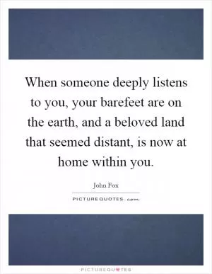 When someone deeply listens to you, your barefeet are on the earth, and a beloved land that seemed distant, is now at home within you Picture Quote #1