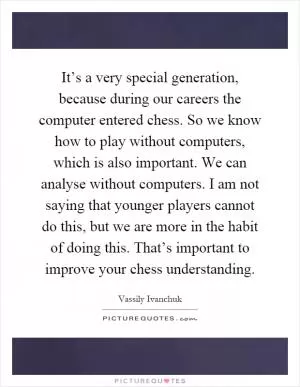 It’s a very special generation, because during our careers the computer entered chess. So we know how to play without computers, which is also important. We can analyse without computers. I am not saying that younger players cannot do this, but we are more in the habit of doing this. That’s important to improve your chess understanding Picture Quote #1