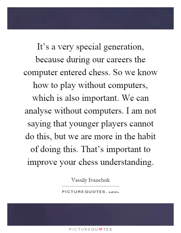 It's a very special generation, because during our careers the computer entered chess. So we know how to play without computers, which is also important. We can analyse without computers. I am not saying that younger players cannot do this, but we are more in the habit of doing this. That's important to improve your chess understanding Picture Quote #1