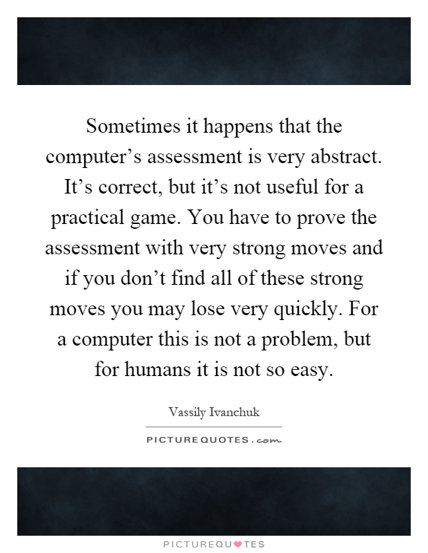 Sometimes it happens that the computer's assessment is very abstract. It's correct, but it's not useful for a practical game. You have to prove the assessment with very strong moves and if you don't find all of these strong moves you may lose very quickly. For a computer this is not a problem, but for humans it is not so easy Picture Quote #1