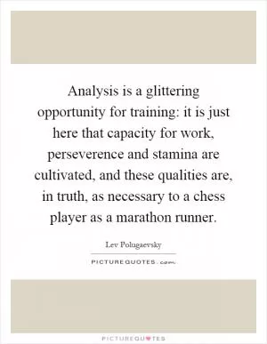 Analysis is a glittering opportunity for training: it is just here that capacity for work, perseverence and stamina are cultivated, and these qualities are, in truth, as necessary to a chess player as a marathon runner Picture Quote #1