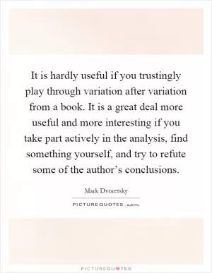It is hardly useful if you trustingly play through variation after variation from a book. It is a great deal more useful and more interesting if you take part actively in the analysis, find something yourself, and try to refute some of the author’s conclusions Picture Quote #1