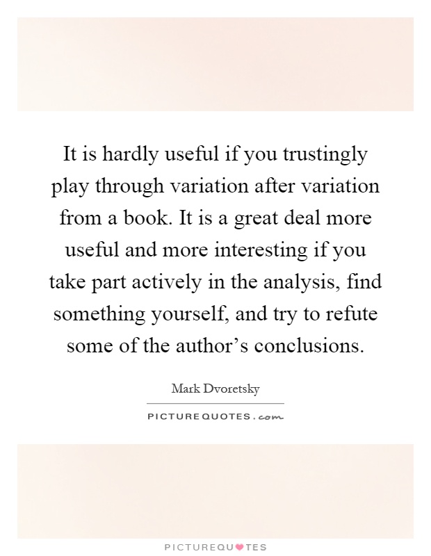 It is hardly useful if you trustingly play through variation after variation from a book. It is a great deal more useful and more interesting if you take part actively in the analysis, find something yourself, and try to refute some of the author's conclusions Picture Quote #1