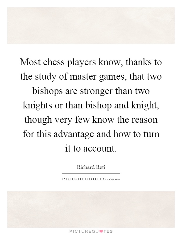 Most chess players know, thanks to the study of master games, that two bishops are stronger than two knights or than bishop and knight, though very few know the reason for this advantage and how to turn it to account Picture Quote #1