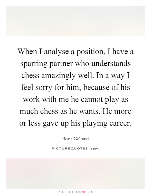 When I analyse a position, I have a sparring partner who understands chess amazingly well. In a way I feel sorry for him, because of his work with me he cannot play as much chess as he wants. He more or less gave up his playing career Picture Quote #1