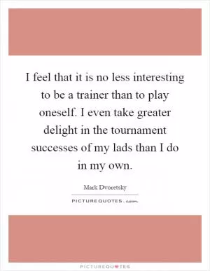 I feel that it is no less interesting to be a trainer than to play oneself. I even take greater delight in the tournament successes of my lads than I do in my own Picture Quote #1
