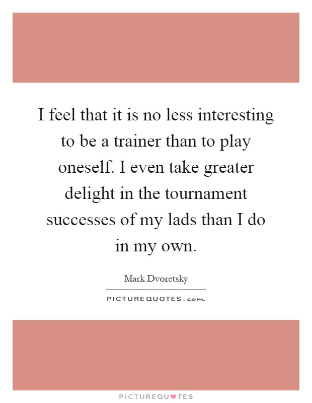 I feel that it is no less interesting to be a trainer than to play oneself. I even take greater delight in the tournament successes of my lads than I do in my own Picture Quote #1