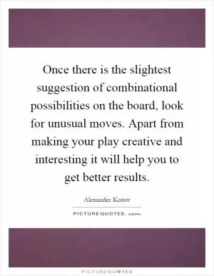 Once there is the slightest suggestion of combinational possibilities on the board, look for unusual moves. Apart from making your play creative and interesting it will help you to get better results Picture Quote #1