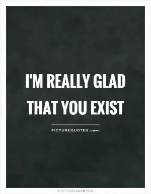 I'm really glad that you exist Picture Quote #1