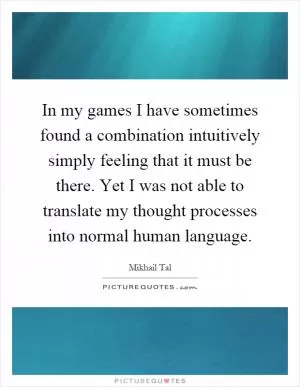 In my games I have sometimes found a combination intuitively simply feeling that it must be there. Yet I was not able to translate my thought processes into normal human language Picture Quote #1