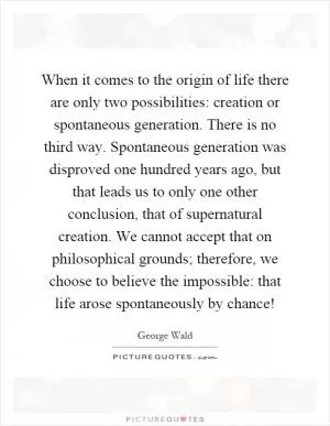 When it comes to the origin of life there are only two possibilities: creation or spontaneous generation. There is no third way. Spontaneous generation was disproved one hundred years ago, but that leads us to only one other conclusion, that of supernatural creation. We cannot accept that on philosophical grounds; therefore, we choose to believe the impossible: that life arose spontaneously by chance! Picture Quote #1