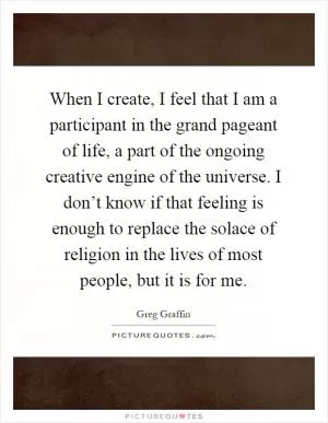 When I create, I feel that I am a participant in the grand pageant of life, a part of the ongoing creative engine of the universe. I don’t know if that feeling is enough to replace the solace of religion in the lives of most people, but it is for me Picture Quote #1