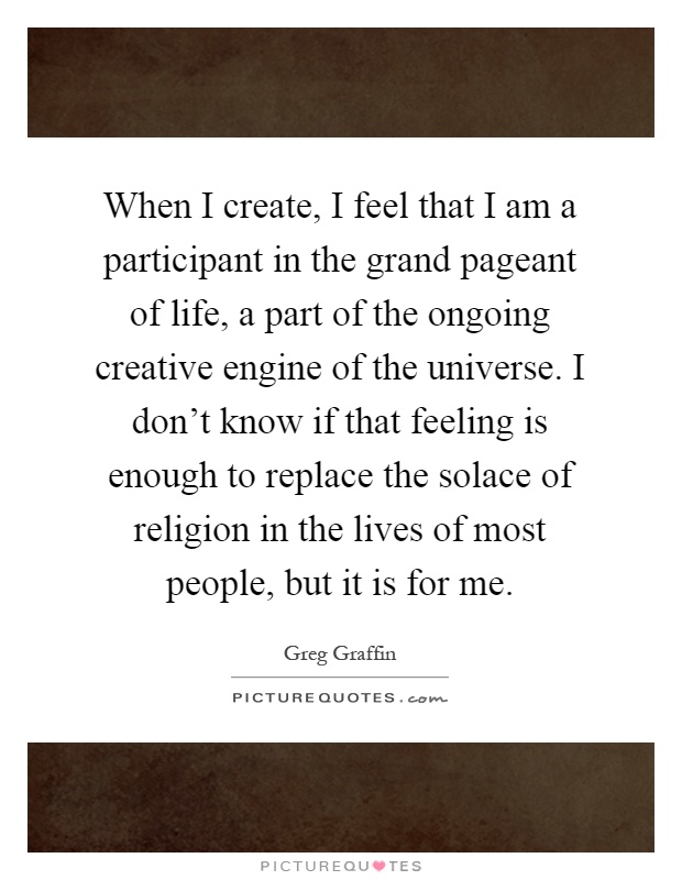When I create, I feel that I am a participant in the grand pageant of life, a part of the ongoing creative engine of the universe. I don't know if that feeling is enough to replace the solace of religion in the lives of most people, but it is for me Picture Quote #1
