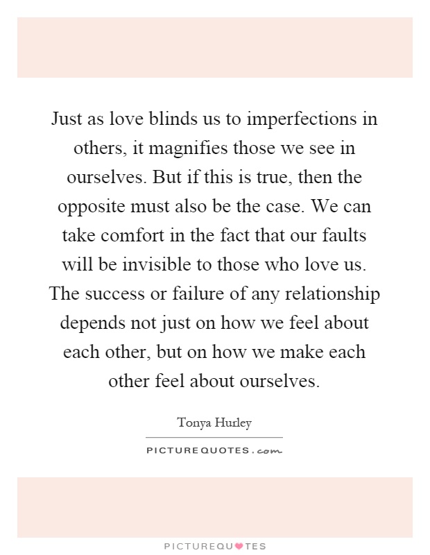 Just as love blinds us to imperfections in others, it magnifies those we see in ourselves. But if this is true, then the opposite must also be the case. We can take comfort in the fact that our faults will be invisible to those who love us. The success or failure of any relationship depends not just on how we feel about each other, but on how we make each other feel about ourselves Picture Quote #1