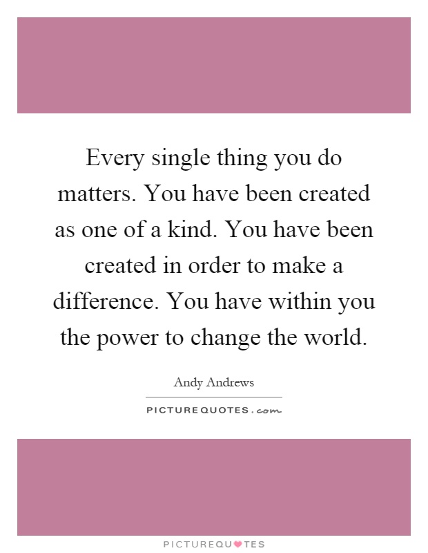 Every single thing you do matters. You have been created as one of a kind. You have been created in order to make a difference. You have within you the power to change the world Picture Quote #1