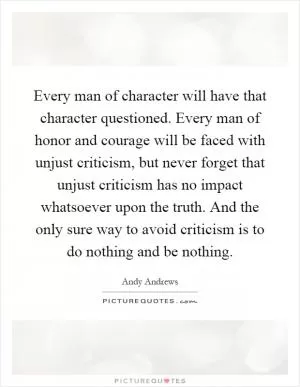 Every man of character will have that character questioned. Every man of honor and courage will be faced with unjust criticism, but never forget that unjust criticism has no impact whatsoever upon the truth. And the only sure way to avoid criticism is to do nothing and be nothing Picture Quote #1