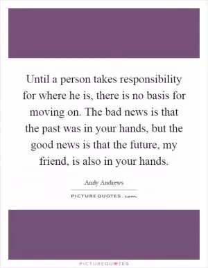 Until a person takes responsibility for where he is, there is no basis for moving on. The bad news is that the past was in your hands, but the good news is that the future, my friend, is also in your hands Picture Quote #1