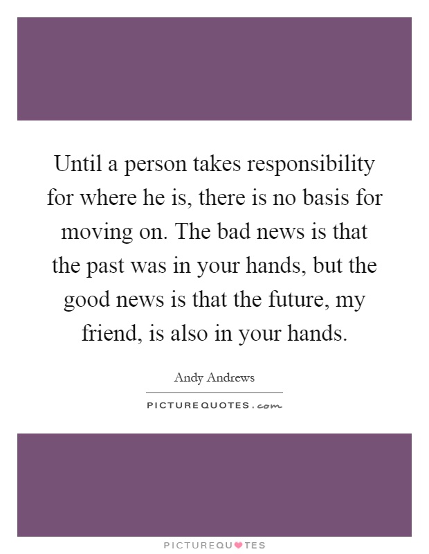 Until a person takes responsibility for where he is, there is no basis for moving on. The bad news is that the past was in your hands, but the good news is that the future, my friend, is also in your hands Picture Quote #1