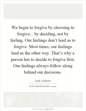 We begin to forgive by choosing to forgive... by deciding, not by feeling. Our feelings don’t lead us to forgive. Most times, our feelings lead us the other way. That’s why a person has to decide to forgive first. Our feelings always follow along behind our decisions Picture Quote #1