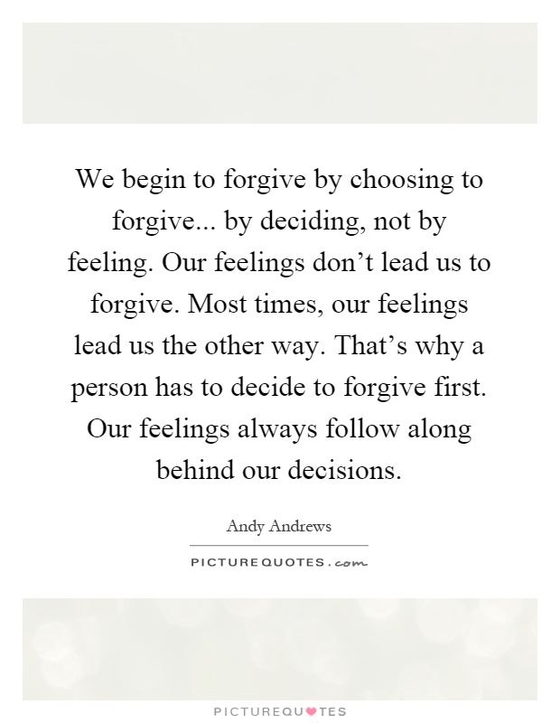 We begin to forgive by choosing to forgive... by deciding, not by feeling. Our feelings don't lead us to forgive. Most times, our feelings lead us the other way. That's why a person has to decide to forgive first. Our feelings always follow along behind our decisions Picture Quote #1