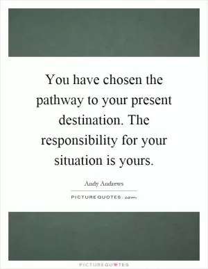 You have chosen the pathway to your present destination. The responsibility for your situation is yours Picture Quote #1