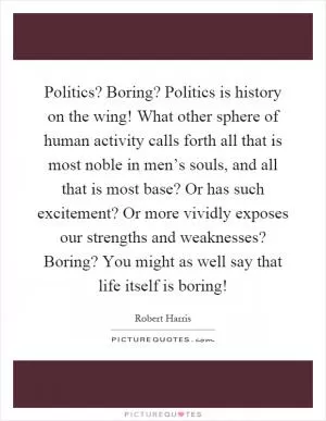 Politics? Boring? Politics is history on the wing! What other sphere of human activity calls forth all that is most noble in men’s souls, and all that is most base? Or has such excitement? Or more vividly exposes our strengths and weaknesses? Boring? You might as well say that life itself is boring! Picture Quote #1