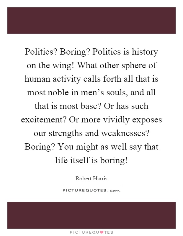 Politics? Boring? Politics is history on the wing! What other sphere of human activity calls forth all that is most noble in men's souls, and all that is most base? Or has such excitement? Or more vividly exposes our strengths and weaknesses? Boring? You might as well say that life itself is boring! Picture Quote #1