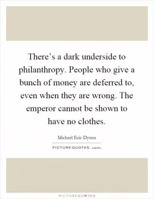 There’s a dark underside to philanthropy. People who give a bunch of money are deferred to, even when they are wrong. The emperor cannot be shown to have no clothes Picture Quote #1