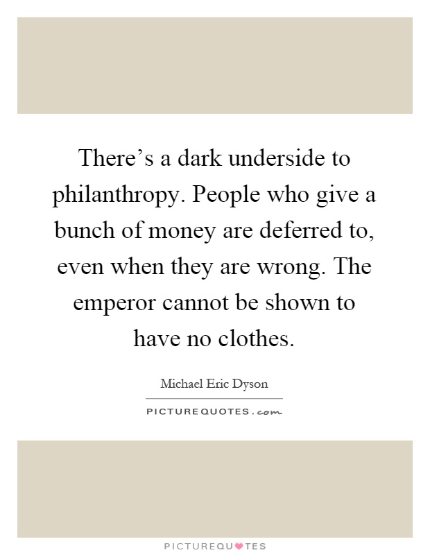 There's a dark underside to philanthropy. People who give a bunch of money are deferred to, even when they are wrong. The emperor cannot be shown to have no clothes Picture Quote #1