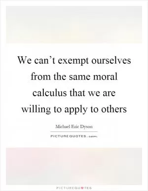 We can’t exempt ourselves from the same moral calculus that we are willing to apply to others Picture Quote #1