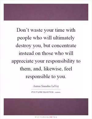 Don’t waste your time with people who will ultimately destroy you, but concentrate instead on those who will appreciate your responsibility to them, and, likewise, feel responsible to you Picture Quote #1