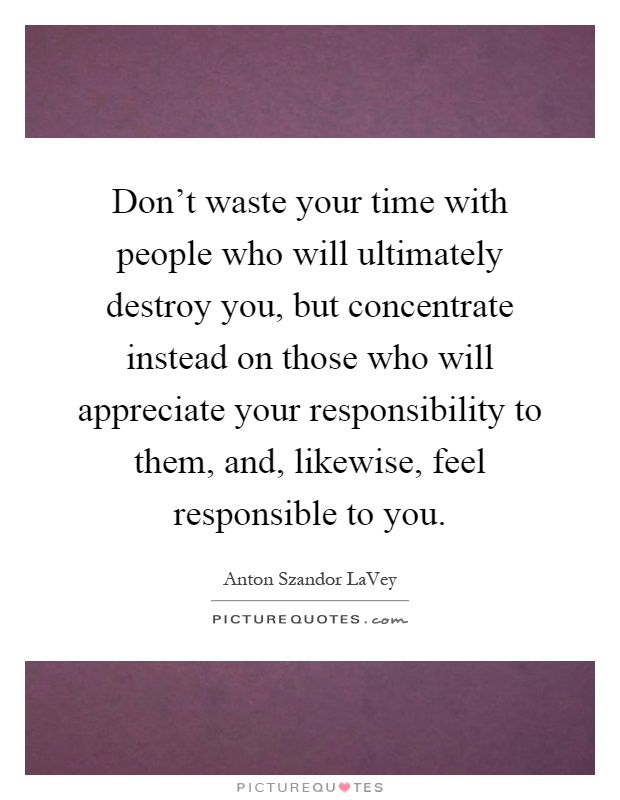 Don't waste your time with people who will ultimately destroy you, but concentrate instead on those who will appreciate your responsibility to them, and, likewise, feel responsible to you Picture Quote #1