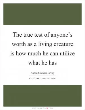The true test of anyone’s worth as a living creature is how much he can utilize what he has Picture Quote #1